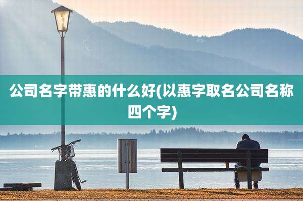 公司名字带惠的什么好(以惠字取名公司名称四个字)