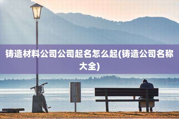 铸造材料公司公司起名怎么起(铸造公司名称大全)
