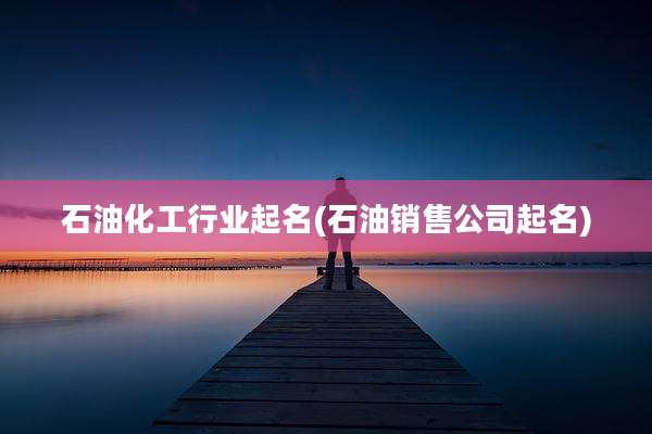 石油化工行业起名(石油销售公司起名)