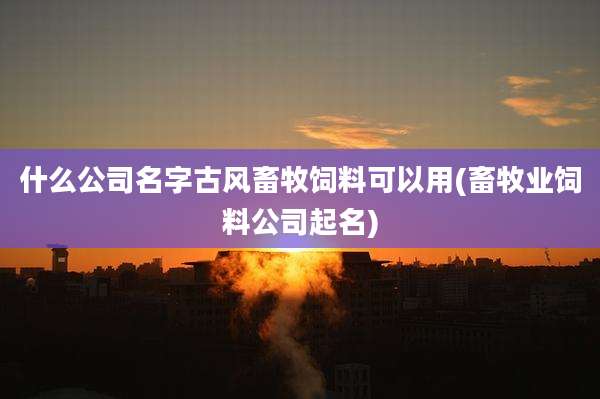 什么公司名字古风畜牧饲料可以用(畜牧业饲料公司起名)