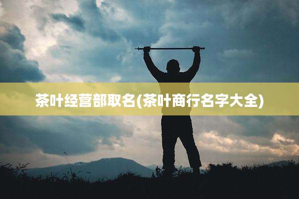茶叶经营部取名(茶叶商行名字大全)