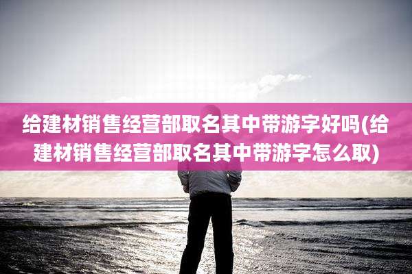 给建材销售经营部取名其中带游字好吗(给建材销售经营部取名其中带游字怎么取)