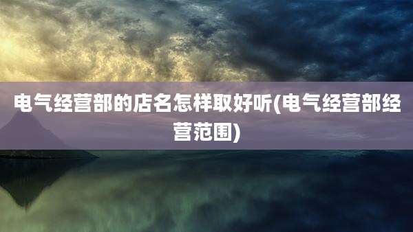 电气经营部的店名怎样取好听(电气经营部经营范围)