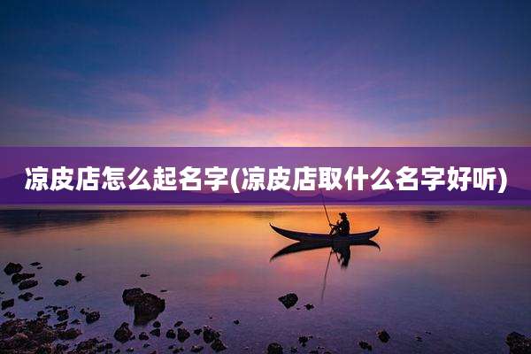 凉皮店怎么起名字(凉皮店取什么名字好听)