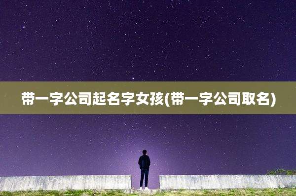 带一字公司起名字女孩(带一字公司取名)