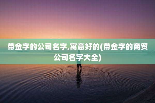 带金字的公司名字,寓意好的(带金字的商贸公司名字大全)