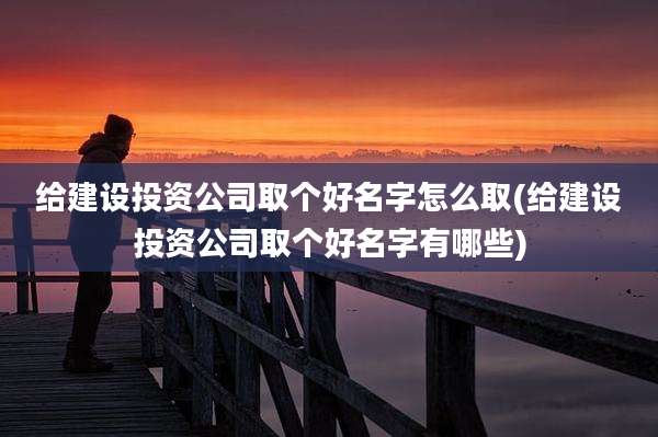 给建设投资公司取个好名字怎么取(给建设投资公司取个好名字有哪些)