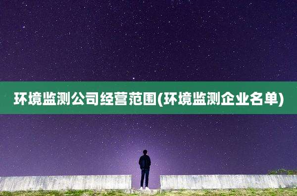 环境监测公司经营范围(环境监测企业名单)