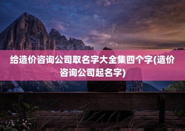 给造价咨询公司取名字大全集四个字(造价咨询公司起名字)