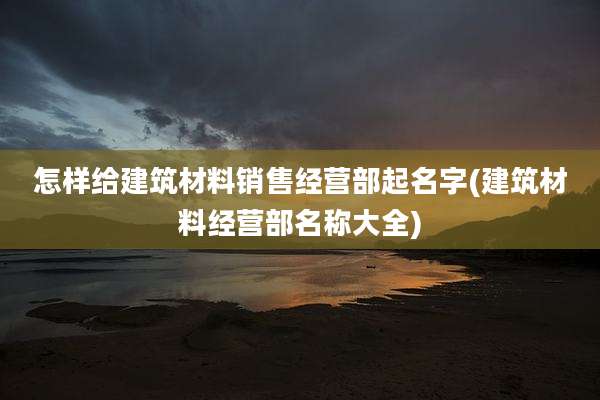 怎样给建筑材料销售经营部起名字(建筑材料经营部名称大全)