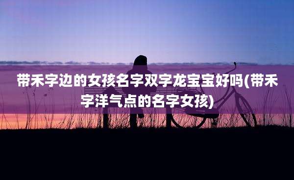 带禾字边的女孩名字双字龙宝宝好吗(带禾字洋气点的名字女孩)