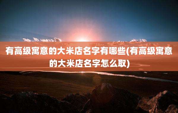 有高级寓意的大米店名字有哪些(有高级寓意的大米店名字怎么取)