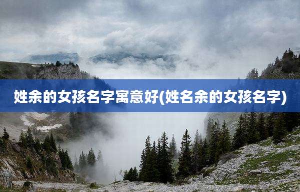 姓余的女孩名字寓意好(姓名余的女孩名字)