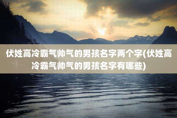 伏姓高冷霸气帅气的男孩名字两个字(伏姓高冷霸气帅气的男孩名字有哪些)