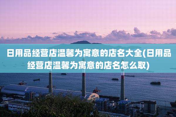 日用品经营店温馨为寓意的店名大全(日用品经营店温馨为寓意的店名怎么取)