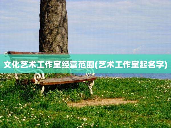 文化艺术工作室经营范围(艺术工作室起名字)