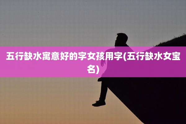 五行缺水寓意好的字女孩用字(五行缺水女宝名)