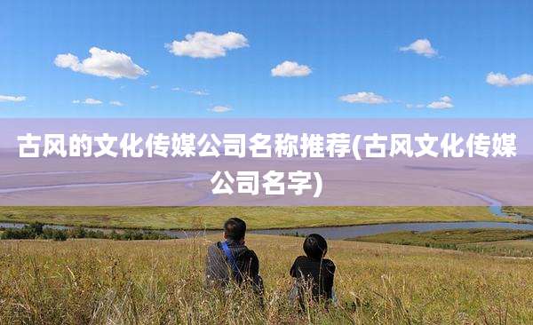 古风的文化传媒公司名称推荐(古风文化传媒公司名字)