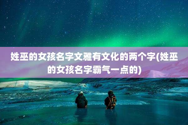 姓巫的女孩名字文雅有文化的两个字(姓巫的女孩名字霸气一点的)