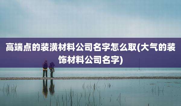 高端点的装潢材料公司名字怎么取(大气的装饰材料公司名字)