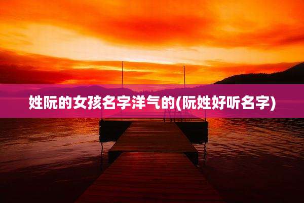 姓阮的女孩名字洋气的(阮姓好听名字)