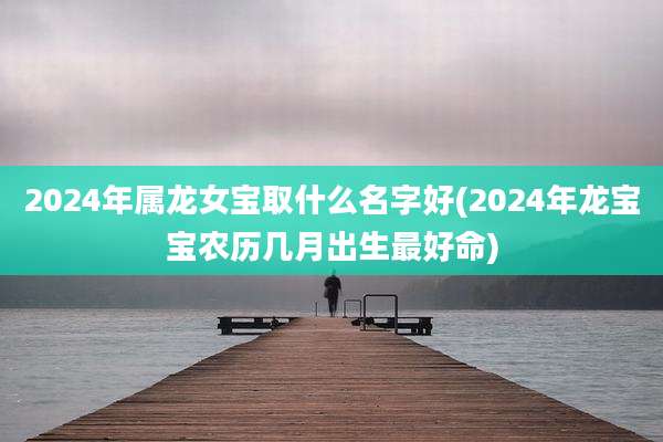 2024年属龙女宝取什么名字好(2024年龙宝宝农历几月出生最好命)