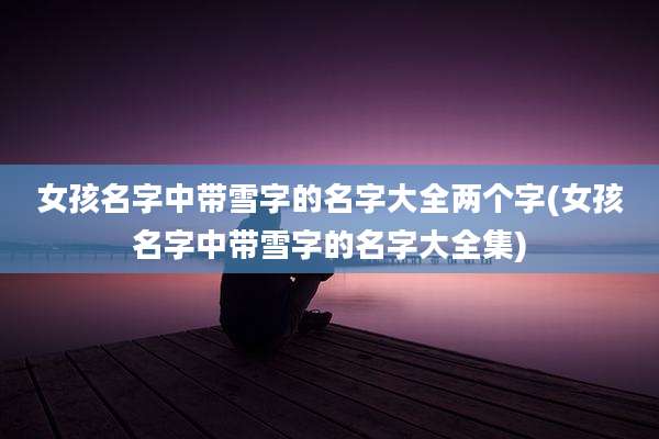 女孩名字中带雪字的名字大全两个字(女孩名字中带雪字的名字大全集)