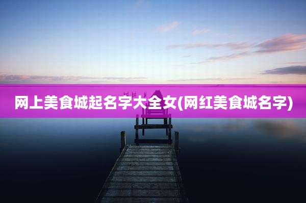 网上美食城起名字大全女(网红美食城名字)
