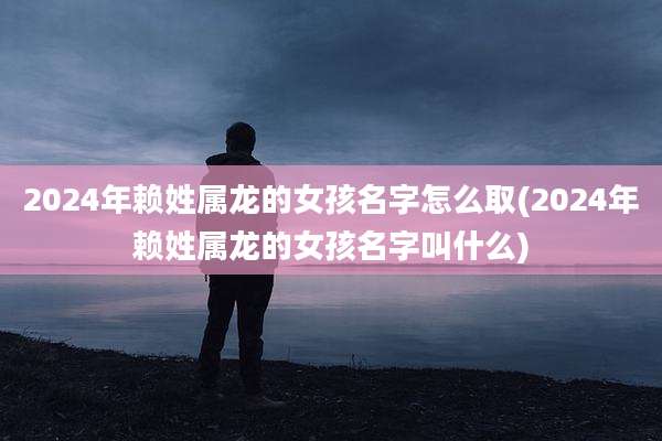 2024年赖姓属龙的女孩名字怎么取(2024年赖姓属龙的女孩名字叫什么)