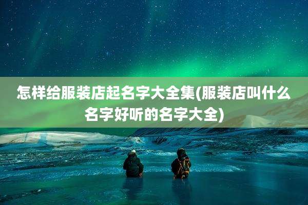 怎样给服装店起名字大全集(服装店叫什么名字好听的名字大全)