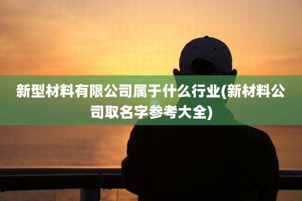 新型材料有限公司属于什么行业(新材料公司取名字参考大全)
