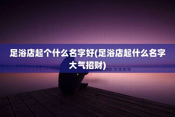 足浴店起个什么名字好(足浴店起什么名字大气招财)