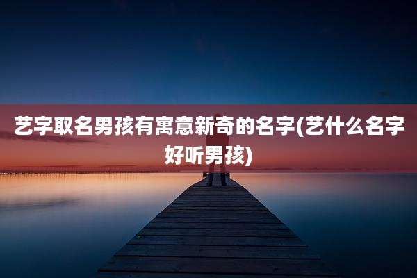 艺字取名男孩有寓意新奇的名字(艺什么名字好听男孩)