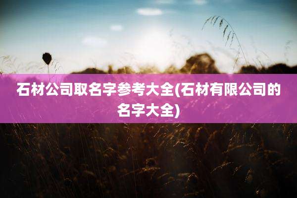 石材公司取名字参考大全(石材有限公司的名字大全)