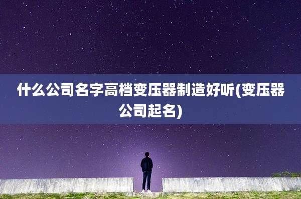 什么公司名字高档变压器制造好听(变压器公司起名)