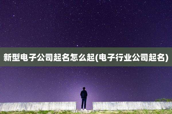 新型电子公司起名怎么起(电子行业公司起名)