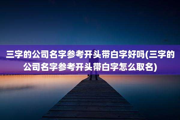 三字的公司名字参考开头带白字好吗(三字的公司名字参考开头带白字怎么取名)