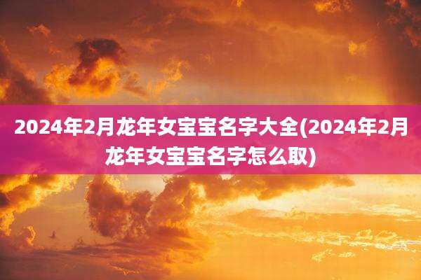 2024年2月龙年女宝宝名字大全(2024年2月龙年女宝宝名字怎么取)