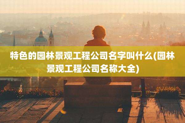 特色的园林景观工程公司名字叫什么(园林景观工程公司名称大全)