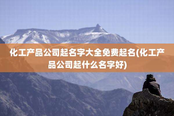 化工产品公司起名字大全免费起名(化工产品公司起什么名字好)