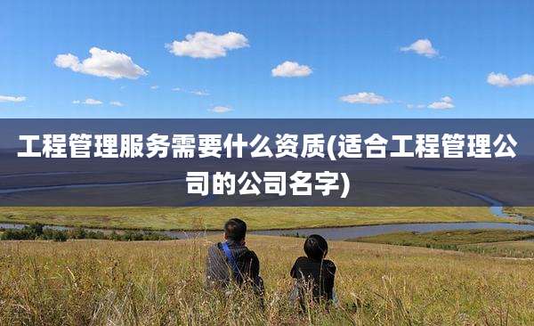 工程管理服务需要什么资质(适合工程管理公司的公司名字)