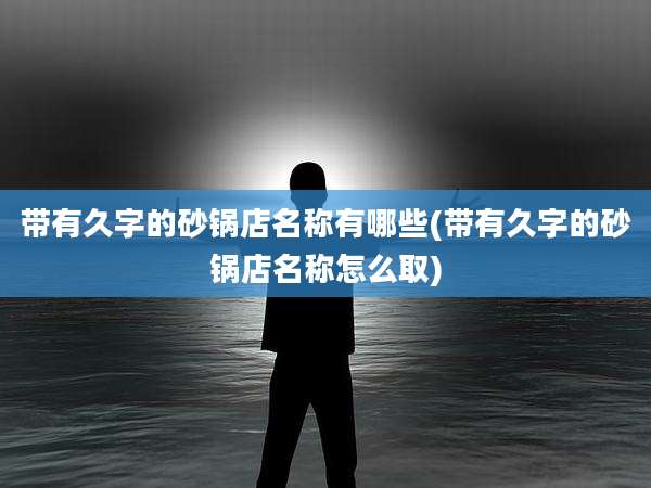 带有久字的砂锅店名称有哪些(带有久字的砂锅店名称怎么取)