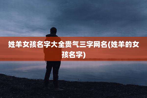 姓羊女孩名字大全贵气三字网名(姓羊的女孩名字)