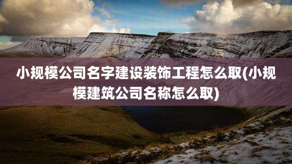 小规模公司名字建设装饰工程怎么取(小规模建筑公司名称怎么取)