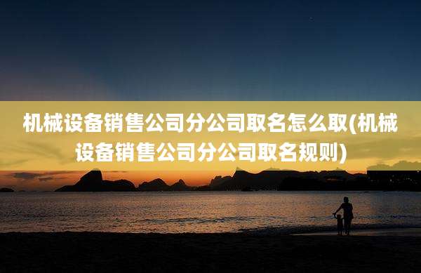 机械设备销售公司分公司取名怎么取(机械设备销售公司分公司取名规则)