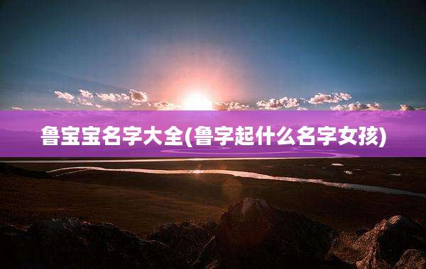 鲁宝宝名字大全(鲁字起什么名字女孩)