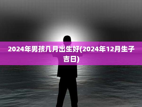 2024年男孩几月出生好(2024年12月生子吉日)