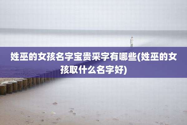 姓巫的女孩名字宝贵采字有哪些(姓巫的女孩取什么名字好)