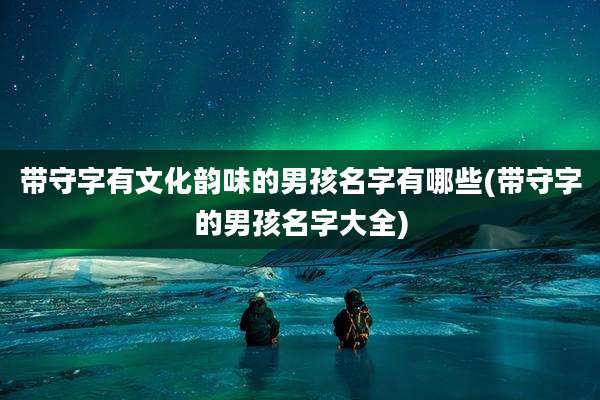 带守字有文化韵味的男孩名字有哪些(带守字的男孩名字大全)