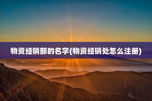 物资经销部的名字(物资经销处怎么注册)